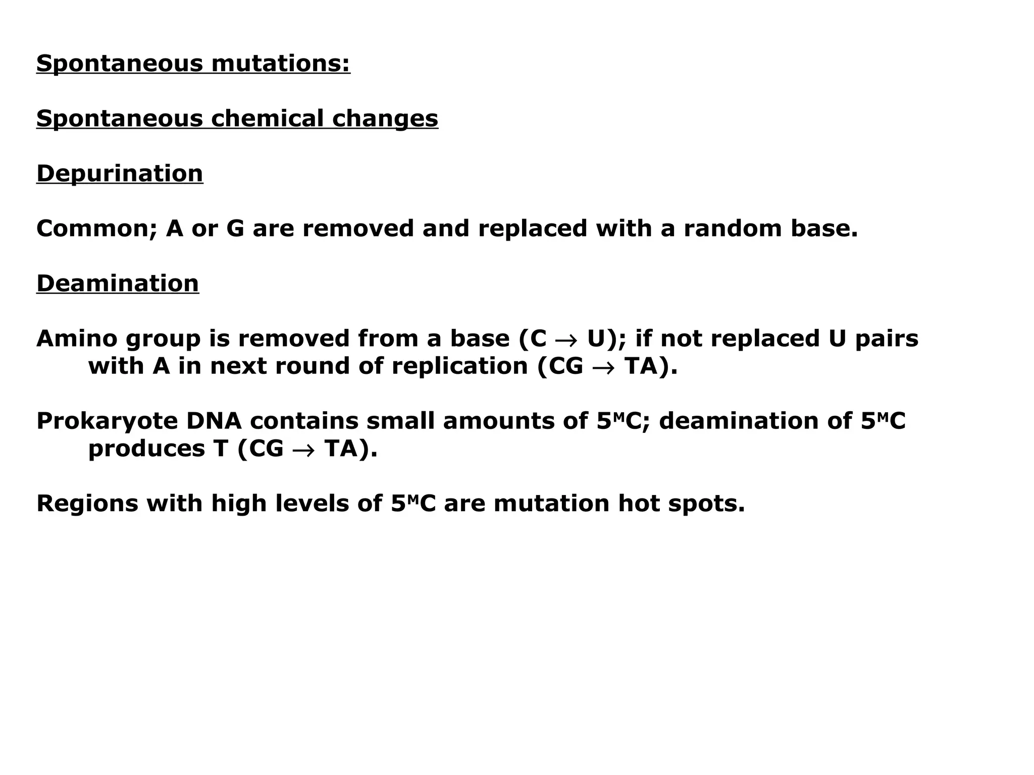 Spontaneous mutations:

Spontaneous chemical changes

Depurination

Common; A or G are removed and replaced with a random base.

Deamination

Amino group is removed from a base (C → U); if not replaced U pairs
   with A in next round of replication (CG → TA).

Prokaryote DNA contains small amounts of 5MC; deamination of 5MC
    produces T (CG → TA).

Regions with high levels of 5MC are mutation hot spots.
 