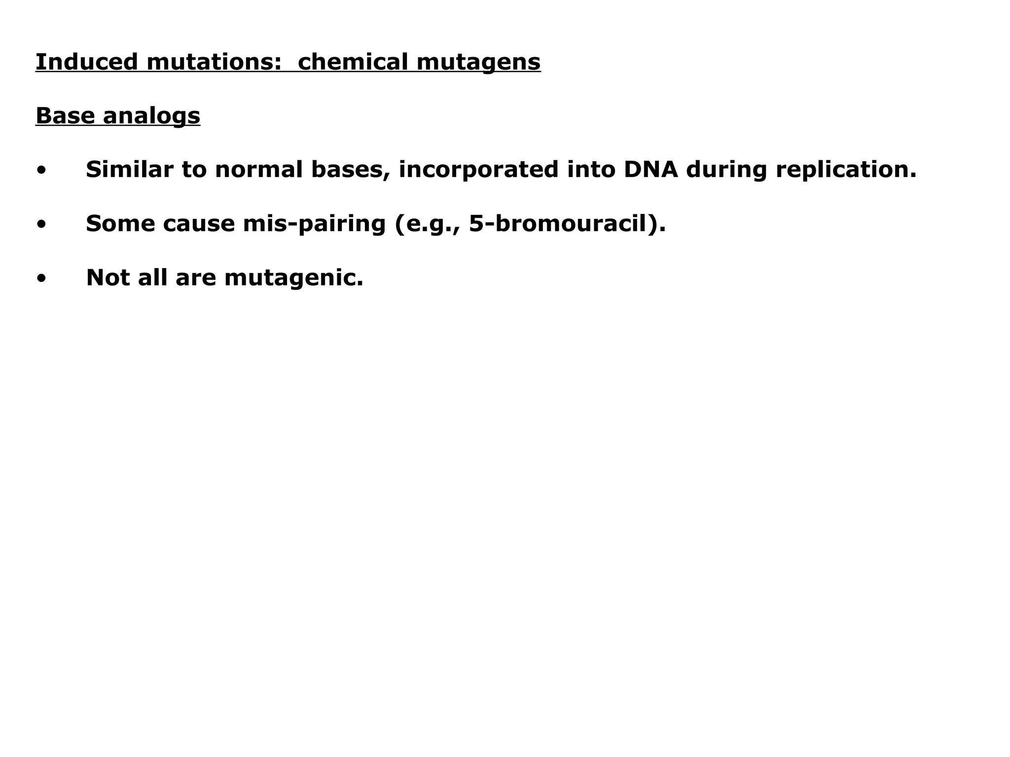 Induced mutations: chemical mutagens

Base analogs

•   Similar to normal bases, incorporated into DNA during replication.

•   Some cause mis-pairing (e.g., 5-bromouracil).

•   Not all are mutagenic.
 