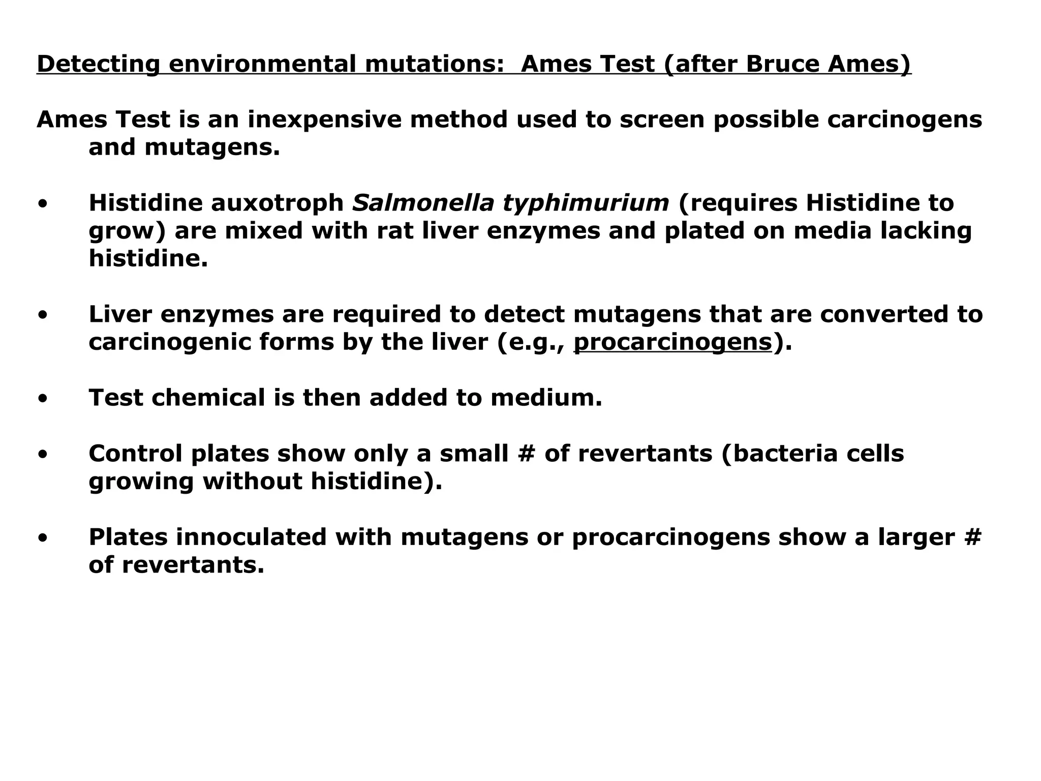 Detecting environmental mutations: Ames Test (after Bruce Ames)

Ames Test is an inexpensive method used to screen possible carcinogens
   and mutagens.

•   Histidine auxotroph Salmonella typhimurium (requires Histidine to
    grow) are mixed with rat liver enzymes and plated on media lacking
    histidine.

•   Liver enzymes are required to detect mutagens that are converted to
    carcinogenic forms by the liver (e.g., procarcinogens).

•   Test chemical is then added to medium.

•   Control plates show only a small # of revertants (bacteria cells
    growing without histidine).

•   Plates innoculated with mutagens or procarcinogens show a larger #
    of revertants.
 