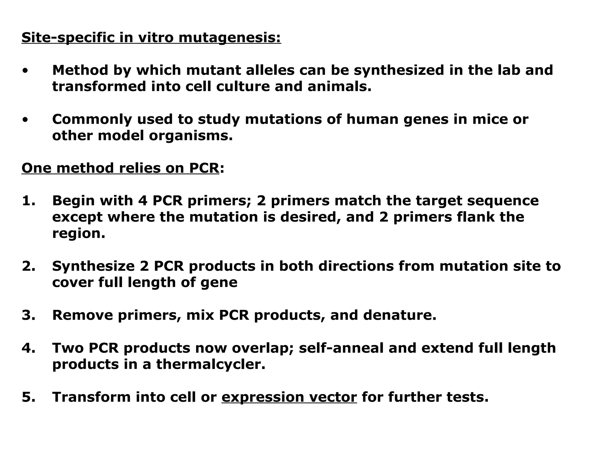 Site-specific in vitro mutagenesis:

•    Method by which mutant alleles can be synthesized in the lab and
     transformed into cell culture and animals.

•    Commonly used to study mutations of human genes in mice or
     other model organisms.

One method relies on PCR:

1.   Begin with 4 PCR primers; 2 primers match the target sequence
     except where the mutation is desired, and 2 primers flank the
     region.

2.   Synthesize 2 PCR products in both directions from mutation site to
     cover full length of gene

3.   Remove primers, mix PCR products, and denature.

4.   Two PCR products now overlap; self-anneal and extend full length
     products in a thermalcycler.

5.   Transform into cell or expression vector for further tests.
 