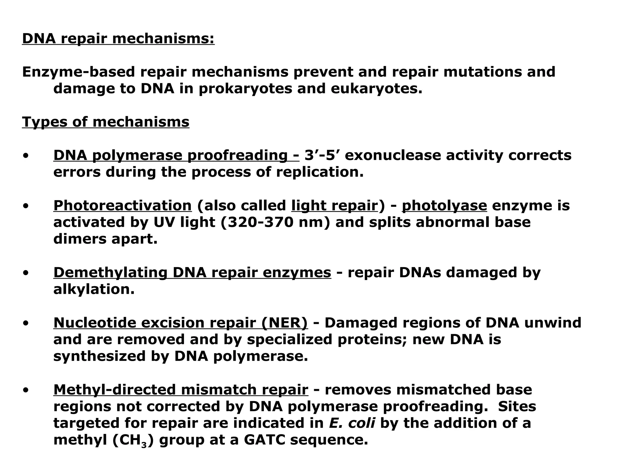 DNA repair mechanisms:

Enzyme-based repair mechanisms prevent and repair mutations and
   damage to DNA in prokaryotes and eukaryotes.

Types of mechanisms

•   DNA polymerase proofreading - 3’-5’ exonuclease activity corrects
    errors during the process of replication.

•   Photoreactivation (also called light repair) - photolyase enzyme is
    activated by UV light (320-370 nm) and splits abnormal base
    dimers apart.

•   Demethylating DNA repair enzymes - repair DNAs damaged by
    alkylation.

•   Nucleotide excision repair (NER) - Damaged regions of DNA unwind
    and are removed and by specialized proteins; new DNA is
    synthesized by DNA polymerase.

•   Methyl-directed mismatch repair - removes mismatched base
    regions not corrected by DNA polymerase proofreading. Sites
    targeted for repair are indicated in E. coli by the addition of a
    methyl (CH3) group at a GATC sequence.
 