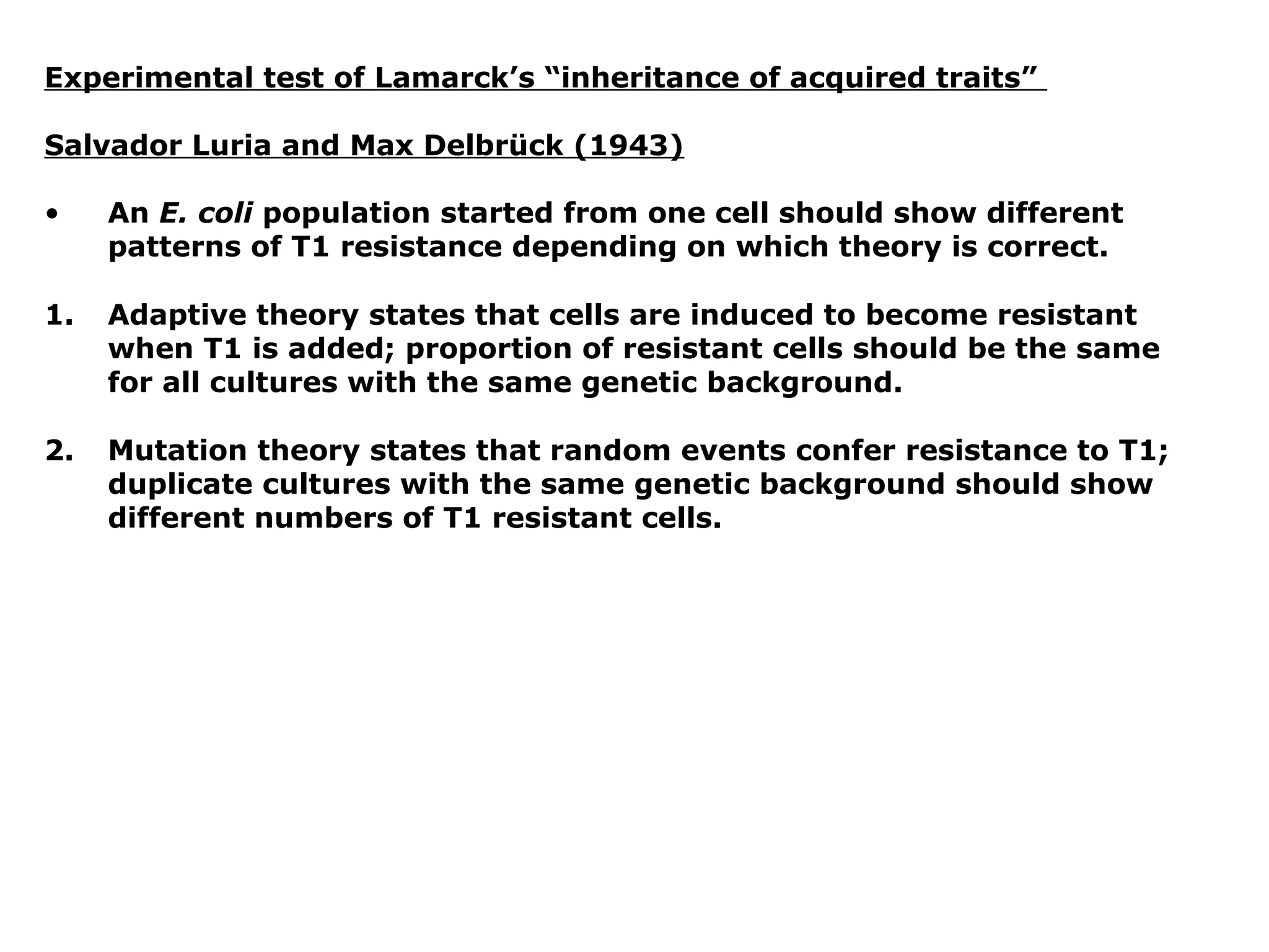 Experimental test of Lamarck’s “inheritance of acquired traits”

Salvador Luria and Max Delbrück (1943)

•    An E. coli population started from one cell should show different
     patterns of T1 resistance depending on which theory is correct.

1.   Adaptive theory states that cells are induced to become resistant
     when T1 is added; proportion of resistant cells should be the same
     for all cultures with the same genetic background.

2.   Mutation theory states that random events confer resistance to T1;
     duplicate cultures with the same genetic background should show
     different numbers of T1 resistant cells.
 