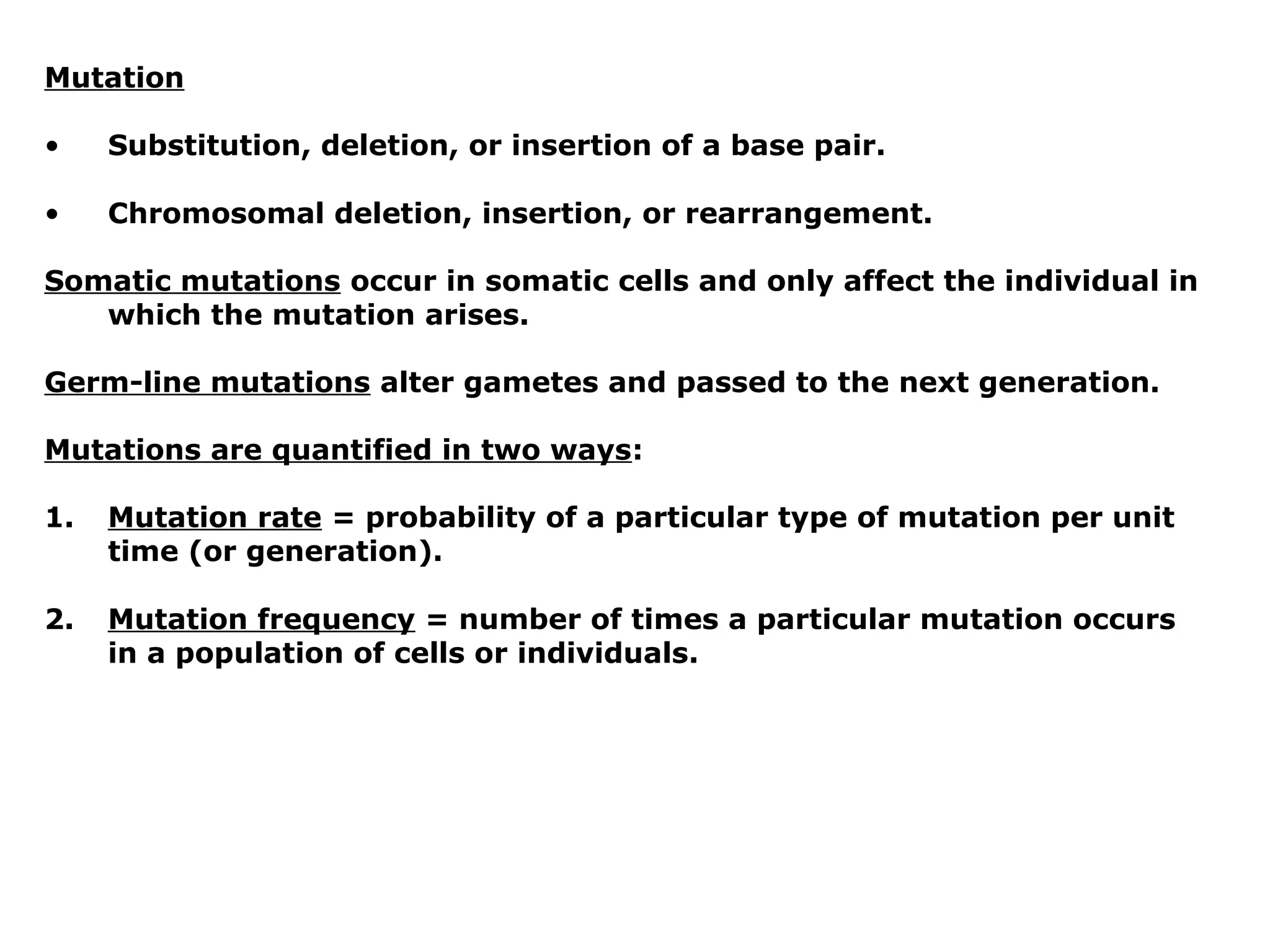 Mutation

•    Substitution, deletion, or insertion of a base pair.

•    Chromosomal deletion, insertion, or rearrangement.

Somatic mutations occur in somatic cells and only affect the individual in
   which the mutation arises.

Germ-line mutations alter gametes and passed to the next generation.

Mutations are quantified in two ways:

1.   Mutation rate = probability of a particular type of mutation per unit
     time (or generation).

2.   Mutation frequency = number of times a particular mutation occurs
     in a population of cells or individuals.
 