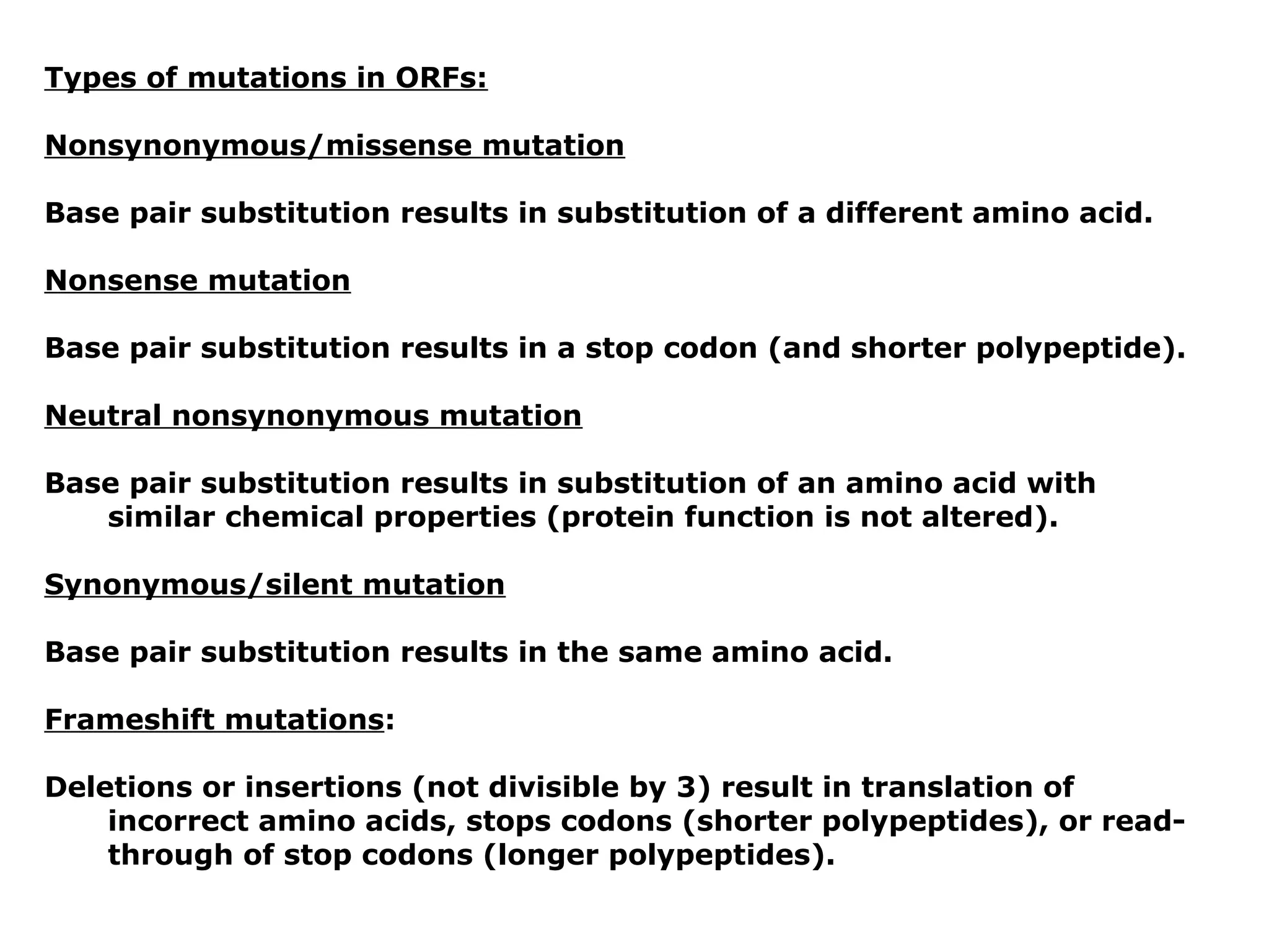 Types of mutations in ORFs:

Nonsynonymous/missense mutation

Base pair substitution results in substitution of a different amino acid.

Nonsense mutation

Base pair substitution results in a stop codon (and shorter polypeptide).

Neutral nonsynonymous mutation

Base pair substitution results in substitution of an amino acid with
   similar chemical properties (protein function is not altered).

Synonymous/silent mutation

Base pair substitution results in the same amino acid.

Frameshift mutations:

Deletions or insertions (not divisible by 3) result in translation of
    incorrect amino acids, stops codons (shorter polypeptides), or read-
    through of stop codons (longer polypeptides).
 