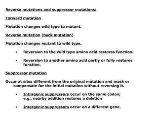 Reverse mutations and suppressor mutations:

Forward mutation

Mutation changes wild type to mutant.

Reverse mutation (back mutation)

Mutation changes mutant to wild type.

     •   Reversion to the wild type amino acid restores function.

     •   Reversion to another amino acid partly or fully restores
         function.

Suppressor mutation

Occur at sites different from the original mutation and mask or
   compensate for the initial mutation without reversing it.

     •   Intragenic suppressors occur on the same codon;
         e.g., nearby addition restores a deletion

     •   Intergenic suppressors occur on a different gene.
 