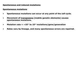 Spontaneous and induced mutations:

Spontaneous mutations

•   Spontaneous mutations can occur at any point of the cell cycle.

•   Movement of transposons (mobile genetic elements) causes
    spontaneous mutations.

•   Mutation rate = ~10-4 to 10-6 mutations/gene/generation

•   Rates vary by lineage, and many spontaneous errors are repaired.
 