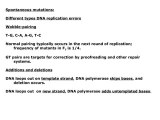 Spontaneous mutations:

Different types DNA replication errors

Wobble-pairing

T-G, C-A, A-G, T-C

Normal pairing typically occurs in the next round of replication;
   frequency of mutants in F2 is 1/4.

GT pairs are targets for correction by proofreading and other repair
    systems.

Additions and deletions

DNA loops out on template strand, DNA polymerase skips bases, and
   deletion occurs.

DNA loops out on new strand, DNA polymerase adds untemplated bases.
 