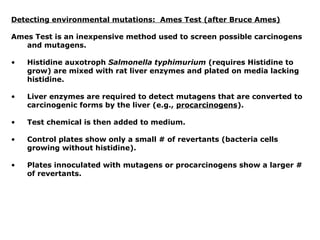Detecting environmental mutations: Ames Test (after Bruce Ames)

Ames Test is an inexpensive method used to screen possible carcinogens
   and mutagens.

•   Histidine auxotroph Salmonella typhimurium (requires Histidine to
    grow) are mixed with rat liver enzymes and plated on media lacking
    histidine.

•   Liver enzymes are required to detect mutagens that are converted to
    carcinogenic forms by the liver (e.g., procarcinogens).

•   Test chemical is then added to medium.

•   Control plates show only a small # of revertants (bacteria cells
    growing without histidine).

•   Plates innoculated with mutagens or procarcinogens show a larger #
    of revertants.
 