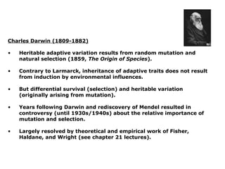 Charles Darwin (1809-1882)

•   Heritable adaptive variation results from random mutation and
    natural selection (1859, The Origin of Species).

•   Contrary to Larmarck, inheritance of adaptive traits does not result
    from induction by environmental influences.

•   But differential survival (selection) and heritable variation
    (originally arising from mutation).

•   Years following Darwin and rediscovery of Mendel resulted in
    controversy (until 1930s/1940s) about the relative importance of
    mutation and selection.

•   Largely resolved by theoretical and empirical work of Fisher,
    Haldane, and Wright (see chapter 21 lectures).
 