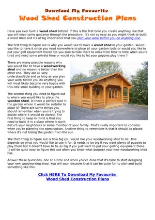 Download My Favourite
       Wood Shed Construction Plans
Have you ever built a wood shed before? If this is the first time you create anything like that
you will need some guidance through the procedure. It's not as easy as you might think to build
a wood shed and it's of big importance that you plan your work before you do anything else.

The first thing to figure out is why you would like to have a wood shed in your garden. Would
you like to have it since you need somewhere to place all your garden tools or would you like to
put your golf equipment there? Do you plan to hide there to relax from time to time when you're
tired and need some private time or would you like to let your puppies play there ?

There are many possible reasons why
you would like to have a woodworking
shed and no reason is better than the
other one. They are all very
understandable and as long as you plan
your work before you do anything you
will most likely become very happy with
this new small building in your garden.

The second thing you need to figure out
is where you would like to place the
wooden shed. Is there a perfect spot in
the garden where it would be suitable to
place it? There are some things you
should remember when you're trying to
decide where it should be placed. The
first thing to keep in mind is that you
need to build it in a place where it won't
disturb your neighbours or some member of your family. That's really important to consider
when you're planning the construction. Another thing to remember is that it should be placed
where it's not hiding the garden from the sun.

The third thing to figure out is how big you would like your woodworking shed to be. This
depends on what you would like to use it for. It needs to be big if you want plenty of puppies to
play there but it doesn't have to be as big if you just want to put your golfing equipment there.
It will be quite easy to figure this out when you know what purpose your new woodworking shed
has.

Answer these questions, one at a time and when you've done that it's time to start designing
your new woodworking shed. You will soon discover that it can be quite fun to plan and build
something like this.

                     Click HERE To Download My Favourite
                         Wood Shed Construction Plans
 