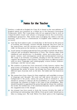Notes for the TNotes for the TNotes for the TNotes for the TNotes for the Teachereachereachereachereacher
Beehive, a textbook in English for Class IX, is based on the new syllabus in
English which was prepared as a follow-up to the National Curriculum
Framework, 2005. The curriculum calls for an approach that is rich in
comprehensible input and adopts a language-across-the-curriculum,
multilingual perspective. This reader aims at helping the child to read for
meaning, and to learn to communicate in English with confidence and
accuracy.
Care has been taken to give a central place to the learner in the process
of teaching and learning. Learner-friendly language has been used in
the instructions, and the exercises and activities are addressed to the
child. In this process the teacher is a facilitator or a co-learner.
A rich variety of reading material has been provided to include the literary,
cultural and sociological dimensions of texts. The themes range from
childhood and adolescence, to disability, talent and achievement, to
music, science, and contemporary social and environmental concerns.
The range is as inclusive as possible, keeping in view the interest and
cognitive development of the learners. The book draws on different genres
such as story, biography and autobiography; science fiction; humour;
travelogue; and the one-act play.
The number of poems has been increased to help learners explore this
great source of language, derive the joy of learning through poetry, and
understand the music of words. An attempt has been made to include
different types of poems such as the lyric, the ballad and the humorous
poem.
The poems have been chosen for their simplicity and suitability in terms
of language and thought. We need not talk about the poet or the
background to the poem, unless the poem seems to demand it. Nor
should we attempt to exhaust all the possibilities of a poem; we should
encourage the students to begin to see some of the possibilities. They
should be guided to apprehend the poem through the visual, the auditory,
the tactile, the intellectual, or the emotional channels, and to understand
the suggestiveness of the images.
An attempt has been made to help the learner develop the skill of
predicting and anticipating what follows. Every good reader should guess
what is coming next. The task ‘Before You Read’ given at the beginning
 