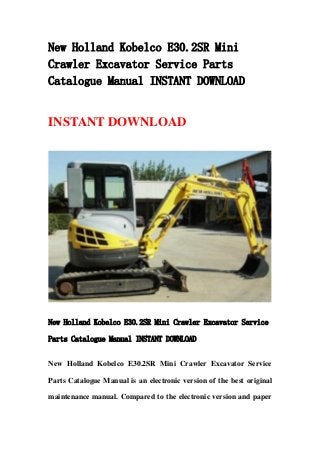 New Holland Kobelco E30.2SR Mini
Crawler Excavator Service Parts
Catalogue Manual INSTANT DOWNLOAD
INSTANT DOWNLOAD
New Holland Kobelco E30.2SR Mini Crawler Excavator Service
Parts Catalogue Manual INSTANT DOWNLOAD
New Holland Kobelco E30.2SR Mini Crawler Excavator Service
Parts Catalogue Manual is an electronic version of the best original
maintenance manual. Compared to the electronic version and paper
 