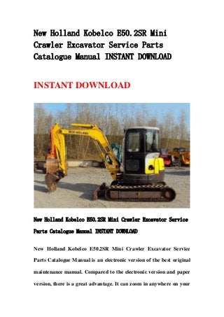 New Holland Kobelco E50.2SR Mini
Crawler Excavator Service Parts
Catalogue Manual INSTANT DOWNLOAD
INSTANT DOWNLOAD
New Holland Kobelco E50.2SR Mini Crawler Excavator Service
Parts Catalogue Manual INSTANT DOWNLOAD
New Holland Kobelco E50.2SR Mini Crawler Excavator Service
Parts Catalogue Manual is an electronic version of the best original
maintenance manual. Compared to the electronic version and paper
version, there is a great advantage. It can zoom in anywhere on your
 