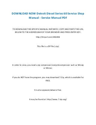 DOWNLOAD NOW Detroit Diesel Series 60 Service Shop
Manual - Service Manual PDF
TO DOWNLOAD THIS SPECIFIC MANUAL INSTANTLY, COPY AND PASTE THIS URL
BELOW TO THE ADDRESS BAR OF YOUR BROWSER AND PRESS ENTER KEY:
http://tinyurl.com/d62d8zl
This file is a ZIP file (.zip)
In order to view, you need a zip compressor/unzip decompressor such as Winzip
or Winrar.
If you do NOT have the program, you may download 7-Zip, which is available for
FREE.
It is also spyware/adware free.
It may be found at: http://www.7-zip.org/
 