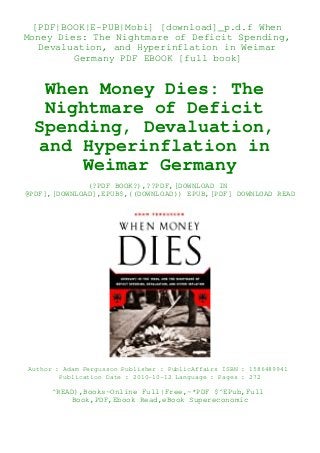 [PDF|BOOK|E-PUB|Mobi] [download]_p.d.f When
Money Dies: The Nightmare of Deficit Spending,
Devaluation, and Hyperinflation in Weimar
Germany PDF EBOOK [full book]
When Money Dies: The
Nightmare of Deficit
Spending, Devaluation,
and Hyperinflation in
Weimar Germany
(?PDF BOOK?),??PDF,[DOWNLOAD IN
@PDF],[DOWNLOAD],EPUB$,((DOWNLOAD)) EPUB,[PDF] DOWNLOAD READ
Author : Adam Fergusson Publisher : PublicAffairs ISBN : 1586489941
Publication Date : 2010-10-12 Language : Pages : 272
^READ),Books~Online Full|Free,~*PDF $^EPub,Full
Book,PDF,Ebook Read,eBook Supereconomic
 