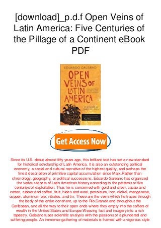 [download]_p.d.f Open Veins of
Latin America: Five Centuries of
the Pillage of a Continent eBook
PDF
Since its U.S. debut almost fifty years ago, this brilliant text has set a new standard
for historical scholarship of Latin America. It is also an outstanding political
economy, a social and cultural narrative of the highest quality, and perhaps the
finest description of primitive capital accumulation since Marx.Rather than
chronology, geography, or political successions, Eduardo Galeano has organized
the various facets of Latin American history according to the patterns of five
centuries of exploitation. Thus he is concerned with gold and silver, cacao and
cotton, rubber and coffee, fruit, hides and wool, petroleum, iron, nickel, manganese,
copper, aluminum ore, nitrates, and tin. These are the veins which he traces through
the body of the entire continent, up to the Rio Grande and throughout the
Caribbean, and all the way to their open ends where they empty into the coffers of
wealth in the United States and Europe.Weaving fact and imagery into a rich
tapestry, Galeano fuses scientific analysis with the passions of a plundered and
suffering people. An immense gathering of materials is framed with a vigorous style
 