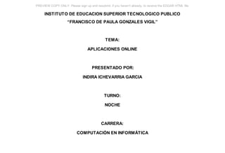 PREVIEW COPY ONLY. Please sign up and resubmit, if you haven't already, to receive the EDGAR HTML file.

     INSTITUTO DE EDUCACION SUPERIOR TECNOLOGICO PUBLICO
                     “FRANCISCO DE PAULA GONZALES VIGIL”



                                              TEMA:

                                  APLICACIONES ONLINE



                                     PRESENTADO POR:

                               INDIRA ICHEVARRIA GARCIA



                                             TURNO:

                                              NOCHE



                                           CARRERA:

                           COMPUTACIÓN EN INFORMÁTICA
 