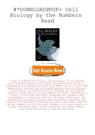 #*DOWNLOAD@PDF> Cell
Biology by the Numbers
Read
A Top 25 CHOICE 2016 Title, and recipient of the CHOICE
Outstanding Academic Title (OAT) Award.How much energy is
released in ATP hydrolysis? How many mRNAs are in a cell? How
genetically similar are two random people? What is faster,
transcription or translation?Cell Biology by the Numbers
explores these questions--and dozens of others--providing a
richly illustrated and handy reference for students and
researchers in molecular and cell biology, chemistry, and
biophysics.The book features question-driven vignettes and
"back of the envelope" calculations that investigate some of
the key numbers in cell biology. Readers will learn about the
sizes, concentrations, rates, energies, and other numbers
that describe and drive the living world.
 