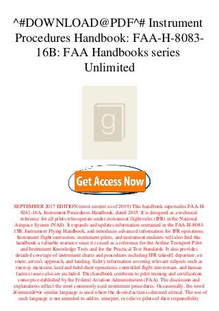 ^#DOWNLOAD@PDF^# Instrument
Procedures Handbook: FAA-H-8083-
16B: FAA Handbooks series
Unlimited
SEPTEMBER 2017 EDITION (most current as of 2019) This handbook supersedes FAA-H-
8261-16A, Instrument Procedures Handbook, dated 2015. It is designed as a technical
reference for all pilots who operate under instrument flight rules (IFR) in the National
Airspace System (NAS). It expands and updates information contained in the FAA-H-8083-
15B, Instrument Flying Handbook, and introduces advanced information for IFR operations.
Instrument flight instructors, instrument pilots, and instrument students will also find this
handbook a valuable resource since it is used as a reference for the Airline Transport Pilot
and Instrument Knowledge Tests and for the Practical Test Standards. It also provides
detailed coverage of instrument charts and procedures including IFR takeoff, departure, en
route, arrival, approach, and landing. Safety information covering relevant subjects such as
runway incursion, land and hold short operations, controlled flight into terrain, and human
factors issues also are included. This handbook conforms to pilot training and certification
concepts established by the Federal Aviation Administration (FAA). The discussion and
explanations reflect the most commonly used instrument procedures. Occasionally, the word
â€œmustâ€•or similar language is used where the desired action is deemed critical. The use of
such language is not intended to add to, interpret, or relieve pilots of their responsibility
 