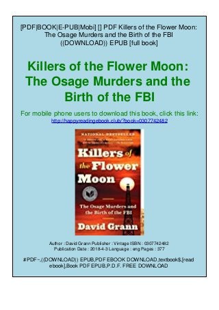 [PDF|BOOK|E-PUB|Mobi] [] PDF Killers of the Flower Moon:
The Osage Murders and the Birth of the FBI
((DOWNLOAD)) EPUB [full book]
Killers of the Flower Moon:
The Osage Murders and the
Birth of the FBI
For mobile phone users to download this book, click this link:
http://happyreadingebook.club/?book=0307742482
Author : David Grann Publisher : Vintage ISBN : 0307742482
Publication Date : 2018-4-3 Language : eng Pages : 377
#PDF~,((DOWNLOAD)) EPUB,PDF EBOOK DOWNLOAD,textbook$,[read
ebook],Book PDF EPUB,P.D.F. FREE DOWNLOAD
 