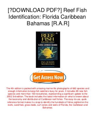 [?DOWNLOAD PDF?] Reef Fish
Identification: Florida Caribbean
Bahamas [R.A.R]
The 4th edition is packed with amazing marine life photographs of 683 species and
enough information to keep fish watchers busy for years. It includes 89 new fish
species and more than 150 new photos, representing a significant update to the
2002 3rd edition. The book includes the latest information on what is known about
the taxonomy and distribution of Caribbean reef fishes. The easy-to-use, quick
reference format makes it a snap to identify the hundreds of fishes sighted on the
reefs, sand flats, grass beds, surf zones and walls of Florida, the Caribbean and
Bahamas.
 
