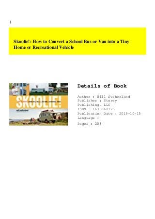 (
Skoolie!: How to Convert a School Bus or Van into a Tiny
Home or Recreational Vehicle
Details of Book
Author : Will Sutherland
Publisher : Storey
Publishing, LLC
ISBN : 1635860725
Publication Date : 2019-10-15
Language :
Pages : 208
 