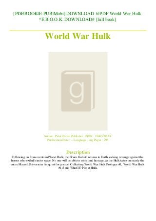 [PDF|BOOK|E-PUB|Mobi] DOWNLOAD @PDF World War Hulk
^E.B.O.O.K. DOWNLOAD# [full book]
World War Hulk
Author : Peter David Publisher : ISBN : 184653853X
Publication Date : -- Language : eng Pages : 296
Description
Following on from events in Planet Hulk, the Green Goliath returns to Earth seeking revenge against the
heroes who exiled him to space. No one will be able to withstand his rage, as the Hulk takes on nearly the
entire Marvel Universe in his quest for justice! Collecting World War Hulk Prologue #1, World War Hulk
#1-5 and What If? Planet Hulk.
 