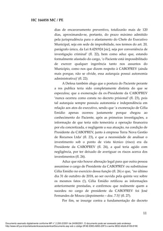 HC 166858 MC / PE
dias de encarceramento preventivo, totalizarão mais de 120
dias, aproximando-se, portanto, do prazo máximo admitido
pela jurisprudência para o afastamento do Chefe do Executivo
Municipal, seja em sede de improbidade, nos termos do art. 20,
parágrafo único, da Lei 8.429/924 [sic], seja por conveniência de
investigação criminal’ (fl. 22), bem como aduz que, estando
formalmente afastado do cargo, ‘o Paciente está impossibilitado
de exercer qualquer ingerência tanto nos assuntos do
Município, como nos que dizem respeito à CABOPREV (ainda
mais porque, não se olvide, essa autarquia possui autonomia
administrativa)’ (fl. 22).
A Defesa também alega que a postura do Paciente perante
a res publica teria sido completamente distinta do que se
especulou; que a exoneração da ex-Presidente da CABOPREV
‘nunca ocorreu como consta no decreto prisional’ (fl. 23), pois
tal autarquia sempre possuiu autonomia e independência em
relação aos atos do executivo, sendo que ‘a exoneração de Célia
Emídio apenas ocorreu justamente porque chegou ao
conhecimento do Paciente, após as primeiras investigações, a
informação de que teria sido temerária a operação financeira
por ela concretizada, e negligente a sua atuação, na condição de
Presidente da CABOPREV, junto à empresa Terra Nova Gestão
de Recursos Ltda’ (fl. 23), e que a necessidade de analisar o
investimento sob o ponto de vista técnico (risco) era da
Presidente da CABOPREV (fl. 24), a qual teria agido com
negligência, por ter deixado de averiguar os riscos acerca dos
investimentos (fl. 24).
Aduz que não houve alteração legal para que outra pessoa
assumisse o cargo de Presidente da CABOPREV ou substituísse
Célia Emídio no exercício dessa função (fl. 26) e que, "no último
dia 31 de outubro de 2018, ao ser ouvida pela quinta vez sobre
os mesmos fatos (!), Célia Emídio retificou as informações
anteriormente prestadas, e confirmou que realmente quem a
sucedeu no cargo de presidente da CABOPREV foi José
Fernandes de Moura (depoimento – doc. 7.5)’ (fl. 27).
Por fim, se insurge contra a fundamentação do decreto
11
Documento assinado digitalmente conforme MP n° 2.200-2/2001 de 24/08/2001. O documento pode ser acessado pelo endereço
http://www.stf.jus.br/portal/autenticacao/autenticarDocumento.asp sob o código 9FAE-E663-A693-20F3 e senha 9E62-4AAA-8109-8190
 