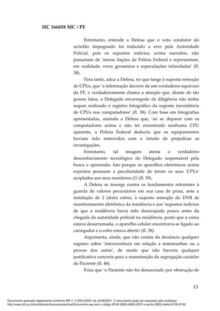 HC 166858 MC / PE
Entretanto, entende a Defesa que o voto condutor do
acórdão impugnado foi induzido a erro pela Autoridade
Policial, pois os supostos indícios, acima narrados, não
passariam de ‘meras ilações da Polícia Federal e representam,
em realidade, erros grosseiros e especulações infundadas’ (fl.
38).
Para tanto, aduz a Defesa, no que tange à suposta remoção
de CPUs, que ‘a informação decorre de um verdadeiro equívoco
da PF, e verdadeiramente chama a atenção que, diante de tão
graves fatos, o Delegado encarregado da diligência não tenha
sequer realizado o registro fotográfico da suposta inexistência
de CPUs nos computadores’ (fl. 38). Com base em fotografias
apresentadas, assinala a Defesa que, ‘ao se deparar com os
computadores acima e não ter encontrado nenhuma CPU
aparente, a Polícia Federal deduziu que os equipamentos
haviam sido removidos com o intuito de prejudicar as
investigações.
Entretanto, tal imagem atesta o verdadeiro
desconhecimento tecnológico do Delegado responsável pela
busca e apreensão. Isto porque os aparelhos eletrônicos acima
expostos possuem a peculiaridade de terem os seus 'CPUs'
acoplados aos seus monitores (!)’ (fl. 39).
A Defesa se insurge contra os fundamentos referentes à
guarda de valores pecuniários em sua casa de praia, ante a
instalação de 2 (dois) cofres, à suposta remoção do DVR de
monitoramento eletrônico da residência e aos ‘supostos indícios
de que a residência havia sido desocupada pouco antes da
chegada da autoridade policial na residência, posto que a cama
estava desarrumada, o aparelho celular encontrava-se ligado ao
carregador e o cofre estava aberto’ (fl. 38).
Argumenta, ainda, que não consta da denúncia qualquer
registro sobre ‘intercorrência em relação a testemunhas ou a
provas dos autos’, de modo que não haveria qualquer
justificativa concreta para a manutenção da segregação cautelar
do Paciente (fl. 48).
Frisa que ‘o Paciente não foi denunciado por obstrução de
13
Documento assinado digitalmente conforme MP n° 2.200-2/2001 de 24/08/2001. O documento pode ser acessado pelo endereço
http://www.stf.jus.br/portal/autenticacao/autenticarDocumento.asp sob o código 9FAE-E663-A693-20F3 e senha 9E62-4AAA-8109-8190
 