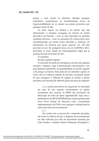 HC 166858 MC / PE
justiça, e nem consta na denúncia ofertada qualquer
comentário, requerimento ou fundamentação acerca da
imprescindibilidade de se manter sua prisão preventiva por
qualquer razão’ (fl. 48).
Ao final, requer, em liminar e no mérito, que seja
determinada ‘a imediata revogação do decreto de prisão
preventiva do Paciente – com ou sem imposição de medidas
cautelares diversas –, uma vez presentes (I) o fumus boni iuris,
consubstanciado nas razões acima elencadas e, inclusive, do
afastamento do Paciente por prazo superior aos 120 dias
previstos no art. 20, parágrafo único, da Lei 8.429/924 e (II) o
periculum in mora, diante do constrangimento ilegal que já
perdura há mais de 40 dias’ (fl. 48).
É o relatório.
Decido o pedido urgente.
A concessão da tutela de emergência, em juízo de cognição
sumária e singular, exige a demonstração concomitante, e em
grau bastante satisfatório, da plausibilidade do direito arguido
e do perigo na demora. Este pode até ser admitido; aquela, ao
revés, não se evidencia estreme de dúvidas, mormente diante
do que consignou o Tribunal de origem ao manter a prisão
preventiva do Paciente (fls. 404-410; grifos diversos do original):
‘[...] a prisão preventiva do requerente foi decretada
em face de seu suposto envolvimento na gestão
fraudulenta dos recursos do RPPS dos servidores do
Município de Cabo de Santo Agostinho/PE, haja vista a
transferência de R$ 92.920.000,00 para fundos geridos pela
Terra Nova Gestão de Recursos Ltda., contrariando
regulamentação da CVM e sem qualquer avaliação prévia
acerca dos riscos do investimento.
[...]
De acordo com as provas até o momento apuradas,
são fortes os indícios de que, a despeito da movimentação
ter sido realizada por meio de documento assinado por
Célia Emídio e Antônio Gilson Faisbanchs (Presidente e
14
Documento assinado digitalmente conforme MP n° 2.200-2/2001 de 24/08/2001. O documento pode ser acessado pelo endereço
http://www.stf.jus.br/portal/autenticacao/autenticarDocumento.asp sob o código 9FAE-E663-A693-20F3 e senha 9E62-4AAA-8109-8190
 
