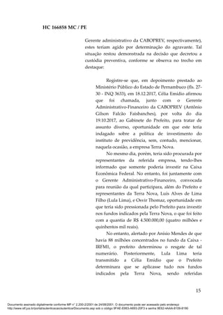 HC 166858 MC / PE
Gerente administrativo da CABOPREV, respectivamente),
estes teriam agido por determinação do agravante. Tal
situação restou demonstrada na decisão que decretou a
custódia preventiva, conforme se observa no trecho em
destaque:
Registre-se que, em depoimento prestado ao
Ministério Público do Estado de Pernambuco (fls. 27-
30 - INQ 3633), em 18.12.2017, Célia Emídio afirmou
que foi chamada, junto com o Gerente
Administrativo-Financeiro da CABOPREV (Antônio
Gilson Falcão Faisbanches), por volta do dia
19.10.2017, ao Gabinete do Prefeito, para tratar de
assunto diverso, oportunidade em que este teria
indagado sobre a política de investimento do
instituto de previdência, sem, contudo, mencionar,
naquela ocasião, a empresa Terra Nova.
No mesmo dia, porém, teria sido procurada por
representantes da referida empresa, tendo-lhes
informado que somente poderia investir na Caixa
Econômica Federal. No entanto, foi juntamente com
o Gerente Administrativo-Financeiro, convocada
para reunião da qual participara, além do Prefeito e
representantes da Terra Nova, Luís Alves de Lima
Filho (Lula Lima), e Osvir Thomaz, oportunidade em
que teria sido pressionada pelo Prefeito para investir
nos fundos indicados pela Terra Nova, o que foi feito
com a quantia de R$ 4.500.000,00 (quatro milhões e
quinhentos mil reais).
No entanto, alertado por Anísio Mendes de que
havia 88 milhões concentrados no fundo da Caixa -
IRFM1, o prefeito determinou o resgate de tal
numerário. Posteriormente, Lula Lima teria
transmitido a Célia Emídio que o Prefeito
determinara que se aplicasse tudo nos fundos
indicados pela Terra Nova, sendo referidas
15
Documento assinado digitalmente conforme MP n° 2.200-2/2001 de 24/08/2001. O documento pode ser acessado pelo endereço
http://www.stf.jus.br/portal/autenticacao/autenticarDocumento.asp sob o código 9FAE-E663-A693-20F3 e senha 9E62-4AAA-8109-8190
 
