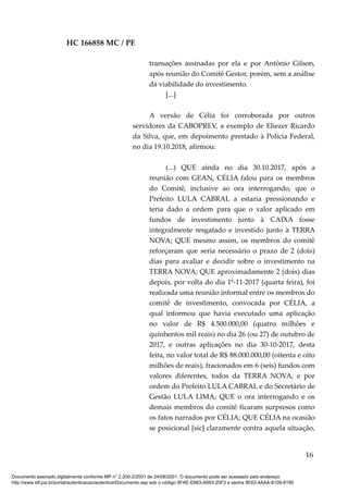 HC 166858 MC / PE
transações assinadas por ela e por Antônio Gilson,
após reunião do Comitê Gestor, porém, sem a análise
da viabilidade do investimento.
[...]
A versão de Célia foi corroborada por outros
servidores da CABOPREV, a exemplo de Eliezer Ricardo
da Silva, que, em depoimento prestado à Polícia Federal,
no dia 19.10.2018, afirmou:
(...) QUE ainda no dia 30.10.2017, após a
reunião com GEAN, CÉLIA falou para os membros
do Comitê, inclusive ao ora interrogando, que o
Prefeito LULA CABRAL a estaria pressionando e
teria dado a ordem para que o valor aplicado em
fundos de investimento junto à CAIXA fosse
integralmente resgatado e investido junto à TERRA
NOVA; QUE mesmo assim, os membros do comitê
reforçaram que seria necessário o prazo de 2 (dois)
dias para avaliar e decidir sobre o investimento na
TERRA NOVA; QUE aproximadamente 2 (dois) dias
depois, por volta do dia 1º-11-2017 (quarta feira), foi
realizada uma reunião informal entre os membros do
comitê de investimento, convocada por CÉLIA, a
qual informou que havia executado uma aplicação
no valor de R$ 4.500.000,00 (quatro milhões e
quinhentos mil reais) no dia 26 (ou 27) de outubro de
2017, e outras aplicações no dia 30-10-2017, desta
feita, no valor total de R$ 88.000.000,00 (oitenta e oito
milhões de reais), fracionados em 6 (seis) fundos com
valores diferentes, todos da TERRA NOVA, e por
ordem do Prefeito LULA CABRAL e do Secretário de
Gestão LULA LIMA; QUE o ora interrogando e os
demais membros do comitê ficaram surpresos como
os fatos narrados por CÉLIA; QUE CÉLIA na ocasião
se posicional [sic] claramente contra aquela situação,
16
Documento assinado digitalmente conforme MP n° 2.200-2/2001 de 24/08/2001. O documento pode ser acessado pelo endereço
http://www.stf.jus.br/portal/autenticacao/autenticarDocumento.asp sob o código 9FAE-E663-A693-20F3 e senha 9E62-4AAA-8109-8190
 