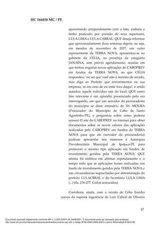 HC 166858 MC / PE
aparentando arrependimento com o fato, embora o
tenha praticado por pressão de seus superiores,
LULA LIMA e LULA CABRAL; QUE deseja informar
que aproximadamente duas semanas depois, ou seja,
em meados de novembro de 2017, um outro
representante da TERRA NOVA, apresentou-se no
gabinete da CÉLIA, na presença da estagiária
JANAÍNA, sem prévio agendamento, ocasião em
que tentou angariar novas aplicações do CABOPREV
em fundos da TERRA NOVA, ao que CÉLIA
respondeu: ‘eu sei que você não é menino de recado,
mas diga ao Prefeito que investimentos na sua
empresa, só em caso de eu estar fora daqui’, e então
mandou aquele indivíduo sair do local; QUE outro
fato relevante é um episódio presenciado pelo ora
interrogando, em que um servidor da procuradoria
do município se disse emissário do Dr. MOURA
(Procurador do Município de Cabo de Santo
Agostinho-PE), e perguntou sobre como poderia
acessar O site do CABOPREV na internet para obter
documentos sobre os novos valores das aplicações
realizadas pelo CABOPREV em fundos da TERRA
NOVA para que ele (servidor da procuradoria)
pudesse apresentar tais números à Autarquia
Previdenciária Municipal de Ipojuca-PE para
promover o mesmo tipo aplicação em fundos de
investimento geridos pela TERRA NOVA; QUE
afirma foi enfática em afirmar repetidamente e o
tempo todo que as aplicações foram realizadas nos
fundo de investimento geridos pela TERRA NOVA e
nas circunstâncias supracitadas por determinação do
prefeito LULACBRAL e do Secretário LULA LIMA
(...)'(fls. 276-277. Grifos acrescidos).
Corrobora, ainda, com a versão de Célia Emídio
acerca da suposta ingerência de Luiz Cabral de Oliveira
17
Documento assinado digitalmente conforme MP n° 2.200-2/2001 de 24/08/2001. O documento pode ser acessado pelo endereço
http://www.stf.jus.br/portal/autenticacao/autenticarDocumento.asp sob o código 9FAE-E663-A693-20F3 e senha 9E62-4AAA-8109-8190
 