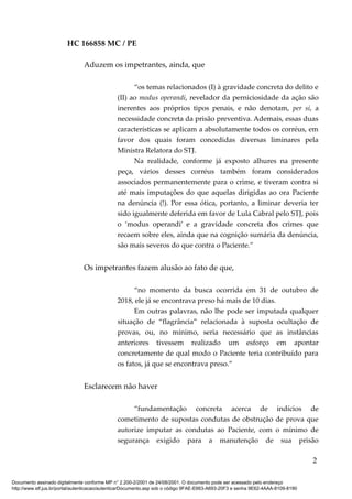 HC 166858 MC / PE
Aduzem os impetrantes, ainda, que
“os temas relacionados (I) à gravidade concreta do delito e
(II) ao modus operandi, revelador da perniciosidade da ação são
inerentes aos próprios tipos penais, e não denotam, per si, a
necessidade concreta da prisão preventiva. Ademais, essas duas
características se aplicam a absolutamente todos os corréus, em
favor dos quais foram concedidas diversas liminares pela
Ministra Relatora do STJ.
Na realidade, conforme já exposto alhures na presente
peça, vários desses corréus também foram considerados
associados permanentemente para o crime, e tiveram contra si
até mais imputações do que aquelas dirigidas ao ora Paciente
na denúncia (!). Por essa ótica, portanto, a liminar deveria ter
sido igualmente deferida em favor de Lula Cabral pelo STJ, pois
o ‘modus operandi’ e a gravidade concreta dos crimes que
recaem sobre eles, ainda que na cognição sumária da denúncia,
são mais severos do que contra o Paciente.”
Os impetrantes fazem alusão ao fato de que,
“no momento da busca ocorrida em 31 de outubro de
2018, ele já se encontrava preso há mais de 10 dias.
Em outras palavras, não lhe pode ser imputada qualquer
situação de “flagrância” relacionada à suposta ocultação de
provas, ou, no mínimo, seria necessário que as instâncias
anteriores tivessem realizado um esforço em apontar
concretamente de qual modo o Paciente teria contribuído para
os fatos, já que se encontrava preso.”
Esclarecem não haver
“fundamentação concreta acerca de indícios de
cometimento de supostas condutas de obstrução de prova que
autorize imputar as condutas ao Paciente, com o mínimo de
segurança exigido para a manutenção de sua prisão
2
Documento assinado digitalmente conforme MP n° 2.200-2/2001 de 24/08/2001. O documento pode ser acessado pelo endereço
http://www.stf.jus.br/portal/autenticacao/autenticarDocumento.asp sob o código 9FAE-E663-A693-20F3 e senha 9E62-4AAA-8109-8190
 