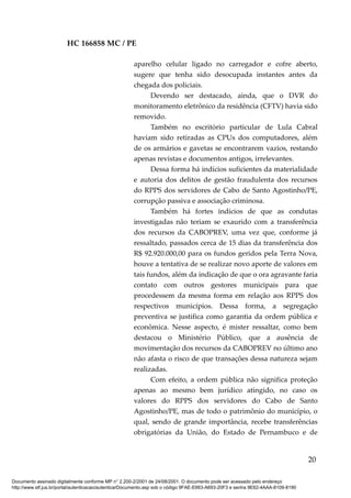 HC 166858 MC / PE
aparelho celular ligado no carregador e cofre aberto,
sugere que tenha sido desocupada instantes antes da
chegada dos policiais.
Devendo ser destacado, ainda, que o DVR do
monitoramento eletrônico da residência (CFTV) havia sido
removido.
Também no escritório particular de Lula Cabral
haviam sido retiradas as CPUs dos computadores, além
de os armários e gavetas se encontrarem vazios, restando
apenas revistas e documentos antigos, irrelevantes.
Dessa forma há indícios suficientes da materialidade
e autoria dos delitos de gestão fraudulenta dos recursos
do RPPS dos servidores de Cabo de Santo Agostinho/PE,
corrupção passiva e associação criminosa.
Também há fortes indícios de que as condutas
investigadas não teriam se exaurido com a transferência
dos recursos da CABOPREV, uma vez que, conforme já
ressaltado, passados cerca de 15 dias da transferência dos
R$ 92.920.000,00 para os fundos geridos pela Terra Nova,
houve a tentativa de se realizar novo aporte de valores em
tais fundos, além da indicação de que o ora agravante faria
contato com outros gestores municipais para que
procedessem da mesma forma em relação aos RPPS dos
respectivos municípios. Dessa forma, a segregação
preventiva se justifica como garantia da ordem pública e
econômica. Nesse aspecto, é mister ressaltar, como bem
destacou o Ministério Público, que a ausência de
movimentação dos recursos da CABOPREV no último ano
não afasta o risco de que transações dessa natureza sejam
realizadas.
Com efeito, a ordem pública não significa proteção
apenas ao mesmo bem jurídico atingido, no caso os
valores do RPPS dos servidores do Cabo de Santo
Agostinho/PE, mas de todo o patrimônio do município, o
qual, sendo de grande importância, recebe transferências
obrigatórias da União, do Estado de Pernambuco e de
20
Documento assinado digitalmente conforme MP n° 2.200-2/2001 de 24/08/2001. O documento pode ser acessado pelo endereço
http://www.stf.jus.br/portal/autenticacao/autenticarDocumento.asp sob o código 9FAE-E663-A693-20F3 e senha 9E62-4AAA-8109-8190
 