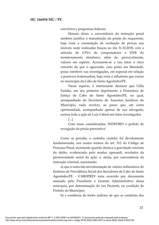 HC 166858 MC / PE
convênios e programas federais.
Demais disso, a conveniência da instrução penal
também justifica a manutenção da prisão do requerente,
haja vista a constatação de ocultação de provas nos
imóveis onde realizadas buscas no dia 31.10.2018, com a
retirada de CPUs de computadores e DVR do
monitoramento eletrônico, além de, provavelmente,
valores em espécie. Acrescente-se a tais fatos o risco
concreto de que o agravante, caso posto em liberdade,
possa interferir nas investigações, em especial em relação
a possíveis testemunhas, haja vista a influência que exerce
no município do Cabo de Santo Agostinho/PE.
Nesse aspecto, é interessante destacar que Célia
Emídio, em seu primeiro depoimento à Promotora de
Justiça de Cabo de Santo Agostinho/PE, no qual,
acompanhada do Secretário de Assuntos Jurídicos do
Município, nada revelou, ao passo que, em outra
oportunidade, acompanhada apenas de sua advogada,
narrou toda a ação de Luiz Cabral nos fatos investigados.
[...]
Com essas considerações, INDEFIRO o pedido de
revogação da prisão preventiva’
Como se percebe, a custódia cautelar foi devidamente
fundamentada, nos exatos termos do art. 312 do Código de
Processo Penal, mormente quando destaca a gravidade concreta
do delito, evidenciado pelo modus operandi, revelador da
perniciosidade social da ação, e, ainda, por conveniência da
instrução criminal, assentando:
a) que a indevida movimentação de valores milionários do
Instituto de Previdência Social dos Servidores de Cabo de Santo
Agostinho/PE - CABOPREV teria ocorrido por documento
assinado pelo Presidente e Gerente Administrativo dessa
autarquia, por determinação do ora Paciente, na condição de
Prefeito do Município;
b) a existência de fortes indícios de que as condutas dos
21
Documento assinado digitalmente conforme MP n° 2.200-2/2001 de 24/08/2001. O documento pode ser acessado pelo endereço
http://www.stf.jus.br/portal/autenticacao/autenticarDocumento.asp sob o código 9FAE-E663-A693-20F3 e senha 9E62-4AAA-8109-8190
 