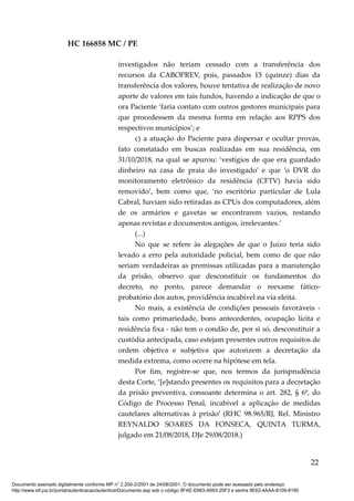 HC 166858 MC / PE
investigados não teriam cessado com a transferência dos
recursos da CABOPREV, pois, passados 15 (quinze) dias da
transferência dos valores, houve tentativa de realização de novo
aporte de valores em tais fundos, havendo a indicação de que o
ora Paciente ‘faria contato com outros gestores municipais para
que procedessem da mesma forma em relação aos RPPS dos
respectivos municípios’; e
c) a atuação do Paciente para dispersar e ocultar provas,
fato constatado em buscas realizadas em sua residência, em
31/10/2018, na qual se apurou: ‘vestígios de que era guardado
dinheiro na casa de praia do investigado’ e que ’o DVR do
monitoramento eletrônico da residência (CFTV) havia sido
removido’, bem como que, ‘no escritório particular de Lula
Cabral, haviam sido retiradas as CPUs dos computadores, além
de os armários e gavetas se encontrarem vazios, restando
apenas revistas e documentos antigos, irrelevantes.’
(...)
No que se refere às alegações de que o Juízo teria sido
levado a erro pela autoridade policial, bem como de que não
seriam verdadeiras as premissas utilizadas para a manutenção
da prisão, observo que desconstituir os fundamentos do
decreto, no ponto, parece demandar o reexame fático-
probatório dos autos, providência incabível na via eleita.
No mais, a existência de condições pessoais favoráveis -
tais como primariedade, bons antecedentes, ocupação lícita e
residência fixa - não tem o condão de, por si só, desconstituir a
custódia antecipada, caso estejam presentes outros requisitos de
ordem objetiva e subjetiva que autorizem a decretação da
medida extrema, como ocorre na hipótese em tela.
Por fim, registre-se que, nos termos da jurisprudência
desta Corte, ‘[e]stando presentes os requisitos para a decretação
da prisão preventiva, consoante determina o art. 282, § 6º, do
Código de Processo Penal, incabível a aplicação de medidas
cautelares alternativas à prisão’ (RHC 98.965/RJ, Rel. Ministro
REYNALDO SOARES DA FONSECA, QUINTA TURMA,
julgado em 21/08/2018, DJe 29/08/2018.)
22
Documento assinado digitalmente conforme MP n° 2.200-2/2001 de 24/08/2001. O documento pode ser acessado pelo endereço
http://www.stf.jus.br/portal/autenticacao/autenticarDocumento.asp sob o código 9FAE-E663-A693-20F3 e senha 9E62-4AAA-8109-8190
 