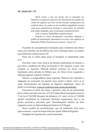 HC 166858 MC / PE
Desse modo, o caso em apreço não se enquadra nas
hipóteses excepcionais passíveis de deferimento do pedido em
caráter de urgência, por não veicular situação configuradora de
evidente abuso de poder ou de manifesta ilegalidade sanável
neste juízo perfunctório, devendo a controvérsia ser decidida
pelo órgão colegiado, após a tramitação completa do feito.
Ante o exposto, INDEFIRO o pedido liminar.
Estando os autos devidamente instruídos, dispenso o
pedido de informações. Remetam-se os autos, com urgência, ao
Ministério Público Federal para o parecer.” (anexo 15)
O pedido de reconsideração formulado junto à Relatora não obteve
êxito, por entender sua Excelência não haver alteração fática ou jurídica
que justificasse o pleito (anexo 19).
Essas são as razões pelas quais se insurgem os impetrantes neste
writ.
Pois bem, como visto, trata-se de decisão indeferitória de liminar, o
que atrai a incidência do óbice da Súmula nº 691, segundo a qual “não
compete ao Supremo Tribunal Federal conhecer de habeas corpus
impetrado contra decisão do Relator que, em habeas corpus requerido a
tribunal superior, indefere a liminar”.
Todavia, a jurisprudência deste Supremo Tribunal tem admitido a
mitigação do enunciado em questão para aceitar o habeas corpus se os
autos demonstrarem ser hipótese de flagrante ilegalidade, abuso de
poder ou teratologia, o que se evidencia neste exame preambular.
Consoante se infere dos autos, o paciente, antes de ser denunciado
pelos crimes previstos nos arts. 317 do Código Penal (corrupção passiva),
1º da Lei nº 9.613/98 (lavagem de dinheiro) e 4º, caput, da Lei nº 7.492/86
(gestão fraudulenta de instituição financeira equiparada), teve a sua
prisão preventiva decretada pelo Desembargador Relator do feito
originário, junto ao Tribunal Regional Federal da 5ª Região.
Houve pedido de reconsideração, que foi indeferido, bem como
agravo interno, o qual foi desprovido por aquele Tribunal Regional.
O julgado em questão ficou assim ementado:
23
Documento assinado digitalmente conforme MP n° 2.200-2/2001 de 24/08/2001. O documento pode ser acessado pelo endereço
http://www.stf.jus.br/portal/autenticacao/autenticarDocumento.asp sob o código 9FAE-E663-A693-20F3 e senha 9E62-4AAA-8109-8190
 