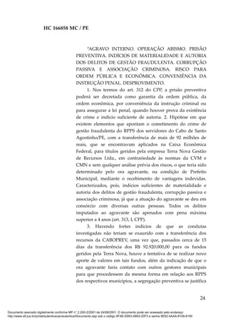 HC 166858 MC / PE
“AGRAVO INTERNO. OPERAÇÃO ABISMO. PRISÃO
PREVENTIVA. INDÍCIOS DE MATERIALIDADE E AUTORIA
DOS DELITOS DE GESTÃO FRAUDULENTA. CORRUPÇÃO
PASSIVA E ASSOCIAÇÃO CRIMINOSA. RISCO PARA
ORDEM PÚBLICA E ECONÔMICA. CONVENIÊNCIA DA
INSTRUÇÃO PENAL. DESPROVIMENTO.
1. Nos termos do art. 312 do CPP, a prisão preventiva
poderá ser decretada como garantia da ordem pública, da
ordem econômica, por conveniência da instrução criminal ou
para assegurar a lei penal, quando houver prova da existência
de crime e indício suficiente de autoria. 2. Hipótese em que
existem elementos que apontam o cometimento do crime de
gestão fraudulenta do RPPS dos servidores do Cabo de Santo
Agostinho/PE, com a transferência de mais de 92 milhões de
reais, que se encontravam aplicados na Caixa Econômica
Federal, para títulos geridos pela empresa Terra Nova Gestão
de Recursos Ltda., em contrariedade às normas da CVM e
CMN e sem qualquer análise prévia dos riscos, o que teria sido
determinado pelo ora agravante, na condição de Prefeito
Municipal, mediante o recebimento de vantagens indevidas.
Caracterizados, pois, indícios suficientes de materialidade e
autoria dos delitos de gestão fraudulenta, corrupção passiva e
associação criminosa, já que a atuação do agravante se deu em
consórcio com diversas outras pessoas. Todos os delitos
imputados ao agravante são apenados com pena máxima
superior a 4 anos (art. 313, I, CPP).
3. Havendo fortes indícios de que as condutas
investigadas não teriam se exaurido com a transferência dos
recursos da CABOPREV, uma vez que, passados cerca de 15
dias da transferência dos R$ 92.920.000,00 para os fundos
geridos pela Terra Nova, houve a tentativa de se realizar novo
aporte de valores em tais fundos, além da indicação de que o
ora agravante faria contato com outros gestores municipais
para que procedessem da mesma forma em relação aos RPPS
dos respectivos municípios, a segregação preventiva se justifica
24
Documento assinado digitalmente conforme MP n° 2.200-2/2001 de 24/08/2001. O documento pode ser acessado pelo endereço
http://www.stf.jus.br/portal/autenticacao/autenticarDocumento.asp sob o código 9FAE-E663-A693-20F3 e senha 9E62-4AAA-8109-8190
 
