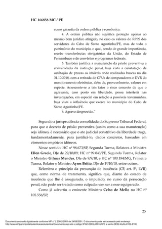 HC 166858 MC / PE
como garantia da ordem pública e econômica.
4. A ordem pública não significa proteção apenas ao
mesmo bem jurídico atingido, no caso os valores do RPPS dos
servidores do Cabo de Santo Agostinho/PE, mas de todo o
patrimônio do município, o qual, sendo de grande importância,
recebe transferências obrigatórias da União, do Estado de
Pernambuco e de convênios e programas federais.
5. Também justifica a manutenção da prisão preventiva a
conveniência da instrução penal, haja vista a constatação de
ocultação de provas os imóveis onde realizadas buscas no dia
31.10.2018, com a retirada de CPUs de computadores e DVR do
monitoramento eletrônico, além de, provavelmente, valores em
espécie. Acrescente-se a tais fatos o risco concreto de que o
agravante, caso posto em liberdade, possa interferir nas
investigações, em especial em relação a possíveis testemunhas,
haja vista a influência que exerce no município do Cabo de
Santo Agostinho/PE.
6. Agravo desprovido."
Segundo a jurisprudência consolidada do Supremo Tribunal Federal,
para que o decreto de prisão preventiva (assim como a sua manutenção)
seja idôneo, é necessário que o ato judicial constritivo da liberdade traga,
fundamentadamente, para justificá-lo, dados concretos, baseados em
elementos empíricos idôneos.
Nesse sentido: HC nº 98.673/SP, Segunda Turma, Relatora a Ministra
Ellen Gracie, DJe de 29/10/09; HC nº 99.043/PE, Segunda Turma, Relator
o Ministro Gilmar Mendes, DJe de 9/9/10; e HC nº 100.184/MG, Primeira
Turma, Relator o Ministro Ayres Britto, DJe de 1º/10/10, entre outros.
Relembro o princípio da presunção de inocência (CF, art. 5º, LVII)
que, como norma de tratamento, significa que, diante do estado de
inocência que lhe é assegurado, o imputado, no curso da persecução
penal, não pode ser tratado como culpado nem ser a esse equiparado.
Como já advertiu o eminente Ministro Celso de Mello no HC nº
105.556/SP,
25
Documento assinado digitalmente conforme MP n° 2.200-2/2001 de 24/08/2001. O documento pode ser acessado pelo endereço
http://www.stf.jus.br/portal/autenticacao/autenticarDocumento.asp sob o código 9FAE-E663-A693-20F3 e senha 9E62-4AAA-8109-8190
 