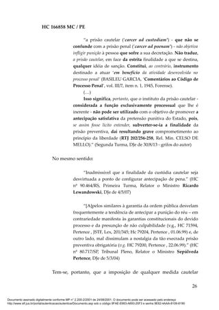 HC 166858 MC / PE
“a prisão cautelar (‘carcer ad custodiam’) - que não se
confunde com a prisão penal (‘carcer ad poenam’) - não objetiva
infligir punição à pessoa que sofre a sua decretação. Não traduz,
a prisão cautelar, em face da estrita finalidade a que se destina,
qualquer idéia de sanção. Constitui, ao contrário, instrumento
destinado a atuar ‘em benefício da atividade desenvolvida no
processo penal’ (BASILEU GARCIA, ‘Comentários ao Código de
Processo Penal’, vol. III/7, item n. 1, 1945, Forense).
(…)
Isso significa, portanto, que o instituto da prisão cautelar -
considerada a função exclusivamente processual que lhe é
inerente - não pode ser utilizado com o objetivo de promover a
antecipação satisfativa da pretensão punitiva do Estado, pois,
se assim fosse lícito entender, subverter-se-ia a finalidade da
prisão preventiva, daí resultando grave comprometimento ao
princípio da liberdade (RTJ 202/256-258, Rel. Min. CELSO DE
MELLO).” (Segunda Turma, DJe de 30/8/13 - grifos do autor)
No mesmo sentido:
“Inadmissível que a finalidade da custódia cautelar seja
desvirtuada a ponto de configurar antecipação de pena.” (HC
nº 90.464/RS, Primeira Turma, Relator o Ministro Ricardo
Lewandowski, DJe de 4/5/07)
“[A]pelos similares à garantia da ordem pública desvelam
frequentemente a tendência de antecipar a punição do réu – em
contrariedade manifesta às garantias constitucionais do devido
processo e da presunção de não culpabilidade (v.g., HC 71594,
Pertence , JSTF, Lex, 201/345; Hc 79204, Pertence , 01.06.99) e, de
outro lado, mal dissimulam a nostalgia da tão execrada prisão
preventiva obrigatória (v.g. HC 79200, Pertence , 22.06.99).” (HC
nº 80.717/SP, Tribunal Pleno, Relator o Ministro Sepúlveda
Pertence, DJe de 5/3/04)
Tem-se, portanto, que a imposição de qualquer medida cautelar
26
Documento assinado digitalmente conforme MP n° 2.200-2/2001 de 24/08/2001. O documento pode ser acessado pelo endereço
http://www.stf.jus.br/portal/autenticacao/autenticarDocumento.asp sob o código 9FAE-E663-A693-20F3 e senha 9E62-4AAA-8109-8190
 