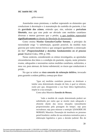 HC 166858 MC / PE
grifos nossos)
Assentadas essas premissas, e melhor sopesando os elementos que
conduziram à decretação e à manutenção da custódia do paciente, à luz
da gravidade dos crimes, entendo que, sim, subsiste o periculum
libertatis, mas que esse pode ser obviado com medidas cautelares
diversas e menos gravosas que a prisão, o que também repercutirá
significativamente no direito de liberdade do denunciado.
Como ensina Nicolas Gonzalez-Cuellar Serrano, o princípio da
necessidade exige “a substituição, quando possível, da medida mais
gravosa por outra menos lesiva e que assegure igualmente a consecução
do fim” (Proporcionalidad y derechos fundamentales en el proceso
penal. Madrid: Colex, 1990. p. 190).
Nesse contexto, considerando os crimes investigados, as apontadas
circunstâncias dos fatos e a condição do paciente, reputo, neste primeiro
exame, adequadas e necessárias outras medidas cautelares, suficientes, a
meu ver, para atenuar, de forma substancial, os riscos que conduziram à
prisão.
No que se refere ao risco concreto da reiteração delitiva, invocado
para garantir a ordem pública, começo por dizer
“[que as] medidas cautelares pessoais se destinam a
tutelar uma determinada situação de fato, à qual se referem,
razão por que, desaparecida a sua base fática legitimadora,
impõe-se a sua cessação.
Como aduz Maurício Zanoide de Moraes,
‘toda a medida de coação determinada poderá ser
substituída por outra que se mostre mais adequada e
eficiente diante das novas situações naturalmente
proporcionadas pela passagem do tempo’, seja para
recrudescer, seja para minorar a restrição’ (ZANOIDE DE
MORAES, Maurício. Presunção de inocência no processo
penal brasileiro: análise de sua estrutura normativa para a
elaboração legislativa e para a decisão judicial. Rio de
28
Documento assinado digitalmente conforme MP n° 2.200-2/2001 de 24/08/2001. O documento pode ser acessado pelo endereço
http://www.stf.jus.br/portal/autenticacao/autenticarDocumento.asp sob o código 9FAE-E663-A693-20F3 e senha 9E62-4AAA-8109-8190
 