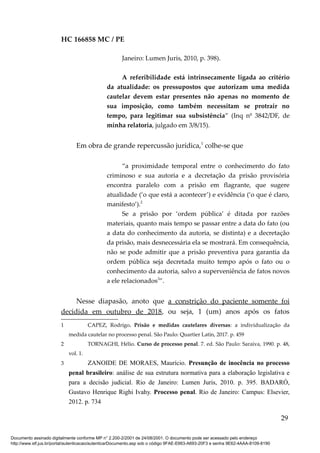 HC 166858 MC / PE
Janeiro: Lumen Juris, 2010, p. 398).
A referibilidade está intrinsecamente ligada ao critério
da atualidade: os pressupostos que autorizam uma medida
cautelar devem estar presentes não apenas no momento de
sua imposição, como também necessitam se protrair no
tempo, para legitimar sua subsistência” (Inq nº 3842/DF, de
minha relatoria, julgado em 3/8/15).
Em obra de grande repercussão jurídica,1
colhe-se que
“a proximidade temporal entre o conhecimento do fato
criminoso e sua autoria e a decretação da prisão provisória
encontra paralelo com a prisão em flagrante, que sugere
atualidade (‘o que está a acontecer’) e evidência (‘o que é claro,
manifesto’).2
Se a prisão por ‘ordem pública’ é ditada por razões
materiais, quanto mais tempo se passar entre a data do fato (ou
a data do conhecimento da autoria, se distinta) e a decretação
da prisão, mais desnecessária ela se mostrará. Em consequência,
não se pode admitir que a prisão preventiva para garantia da
ordem pública seja decretada muito tempo após o fato ou o
conhecimento da autoria, salvo a superveniência de fatos novos
a ele relacionados3
”.
Nesse diapasão, anoto que a constrição do paciente somente foi
decidida em outubro de 2018, ou seja, 1 (um) anos após os fatos
1 CAPEZ, Rodrigo. Prisão e medidas cautelares diversas: a individualização da
medida cautelar no processo penal. São Paulo: Quartier Latin, 2017. p. 459
2 TORNAGHI, Hélio. Curso de processo penal. 7. ed. São Paulo: Saraiva, 1990. p. 48,
vol. 1.
3 ZANOIDE DE MORAES, Maurício. Presunção de inocência no processo
penal brasileiro: análise de sua estrutura normativa para a elaboração legislativa e
para a decisão judicial. Rio de Janeiro: Lumen Juris, 2010. p. 395. BADARÓ,
Gustavo Henrique Righi Ivahy. Processo penal. Rio de Janeiro: Campus: Elsevier,
2012. p. 734
29
Documento assinado digitalmente conforme MP n° 2.200-2/2001 de 24/08/2001. O documento pode ser acessado pelo endereço
http://www.stf.jus.br/portal/autenticacao/autenticarDocumento.asp sob o código 9FAE-E663-A693-20F3 e senha 9E62-4AAA-8109-8190
 