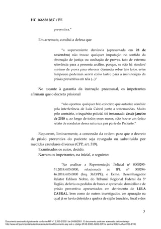 HC 166858 MC / PE
preventiva.”
Em arremate, conclui a defesa que
“a superveniente denúncia (apresentada em 28 de
novembro) não trouxe qualquer imputação no sentido da
obstrução de justiça ou ocultação de provas, fato de extrema
relevância para a presenta análise, porque, se não há standard
mínimo de prova para oferecer denúncia sobre tais fatos, estes
tampouco poderiam servir como lastro para a manutenção da
prisão preventiva em tela (...)”
No tocante à garantia da instrução processual, os impetrantes
afirmam que o decreto prisional
“não apontou qualquer fato concreto que autorize concluir
pela interferência de Lula Cabral junto a testemunhas. Muito
pelo contrário, o inquérito policial foi instaurado desde janeiro
de 2018 e, ao longo de todos esses meses, não houve um único
relato de condutas dessa natureza por parte do Paciente.”
Requerem, liminarmente, a concessão da ordem para que o decreto
de prisão preventiva do paciente seja revogado ou substituído por
medidas cautelares diversas (CPP, art. 319).
Examinados os autos, decido.
Narram os impetrantes, na inicial, o seguinte:
“Ao analisar a Representação Policial nº 0000295-
31.2018.4.05.0000, relacionada ao IPL nº 000294-
46.2018.4.05.0000 (Inq. 3633/PE), o Exmo. Desembargador
Relator Edilson Nobre, do Tribunal Regional Federal da 5ª
Região, deferiu os pedidos de busca e apreensão domiciliar e de
prisão preventiva apresentados em detrimento de LULA
CABRAL, bem como de outros investigados, em apuração na
qual já se havia deferido a quebra de sigilo bancário, fiscal e dos
3
Documento assinado digitalmente conforme MP n° 2.200-2/2001 de 24/08/2001. O documento pode ser acessado pelo endereço
http://www.stf.jus.br/portal/autenticacao/autenticarDocumento.asp sob o código 9FAE-E663-A693-20F3 e senha 9E62-4AAA-8109-8190
 