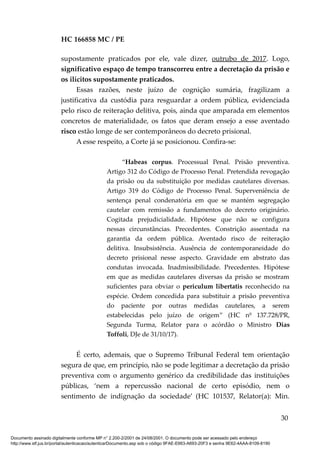 HC 166858 MC / PE
supostamente praticados por ele, vale dizer, outrubo de 2017. Logo,
significativo espaço de tempo transcorreu entre a decretação da prisão e
os ilícitos supostamente praticados.
Essas razões, neste juízo de cognição sumária, fragilizam a
justificativa da custódia para resguardar a ordem pública, evidenciada
pelo risco de reiteração delitiva, pois, ainda que amparada em elementos
concretos de materialidade, os fatos que deram ensejo a esse aventado
risco estão longe de ser contemporâneos do decreto prisional.
A esse respeito, a Corte já se posicionou. Confira-se:
“Habeas corpus. Processual Penal. Prisão preventiva.
Artigo 312 do Código de Processo Penal. Pretendida revogação
da prisão ou da substituição por medidas cautelares diversas.
Artigo 319 do Código de Processo Penal. Superveniência de
sentença penal condenatória em que se mantém segregação
cautelar com remissão a fundamentos do decreto originário.
Cogitada prejudicialidade. Hipótese que não se configura
nessas circunstâncias. Precedentes. Constrição assentada na
garantia da ordem pública. Aventado risco de reiteração
delitiva. Insubsistência. Ausência de contemporaneidade do
decreto prisional nesse aspecto. Gravidade em abstrato das
condutas invocada. Inadmissibilidade. Precedentes. Hipótese
em que as medidas cautelares diversas da prisão se mostram
suficientes para obviar o periculum libertatis reconhecido na
espécie. Ordem concedida para substituir a prisão preventiva
do paciente por outras medidas cautelares, a serem
estabelecidas pelo juízo de origem” (HC nº 137.728/PR,
Segunda Turma, Relator para o acórdão o Ministro Dias
Toffoli, DJe de 31/10/17).
É certo, ademais, que o Supremo Tribunal Federal tem orientação
segura de que, em princípio, não se pode legitimar a decretação da prisão
preventiva com o argumento genérico da credibilidade das instituições
públicas, ‘nem a repercussão nacional de certo episódio, nem o
sentimento de indignação da sociedade’ (HC 101537, Relator(a): Min.
30
Documento assinado digitalmente conforme MP n° 2.200-2/2001 de 24/08/2001. O documento pode ser acessado pelo endereço
http://www.stf.jus.br/portal/autenticacao/autenticarDocumento.asp sob o código 9FAE-E663-A693-20F3 e senha 9E62-4AAA-8109-8190
 