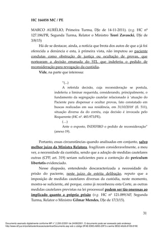 HC 166858 MC / PE
MARCO AURÉLIO, Primeira Turma, DJe de 14-11-2011). (v.g. HC nº
127.186/PR, Segunda Turma, Relator o Ministro Teori Zavascki, DJe de
3/8/15)
Há de se destacar, ainda, a notícia que brota dos autos de que a já foi
oferecida a denúncia e esta, à primeira vista, não imputou ao paciente
condutas como obstrução de justiça ou ocultação de provas, que
nortearam a decisão emanada do STJ, que indeferiu o pedido de
reconsideração para revogação da custódia.
Vide, na parte que interessa:
“(...)
A referida decisão, cuja reconsideração se postula,
indeferiu a liminar requerida, considerando, principalmente, o
fundamento da segregação cautelar relacionado à ‘atuação do
Paciente para dispensar e ocultar provas, fato constatado em
buscas realizadas em sua residência, em 31/10/2018’ (fl. 511),
situação diversa da do corréu, cuja decisão é invocada pelo
Requerente (HC nº. 483.973/PE).
(…)
Ante o exposto, INDEFIRO o pedido de reconsideração”
(anexo 19).
Portanto, essas circunstâncias quando analisadas em conjunto, salvo
melhor juízo da Ministra Relatora, fragilizam consideravelmente, a meu
ver, a necessidade da custódia, sendo que a adoção de medidas cautelares
outras (CPP, art. 319) seriam suficientes para a contenção do periculum
libertatis evidenciado.
Nesse diapasão, entendendo descaracterizada a necessidade da
prisão do paciente, neste juízo de estrita delibação, reputo que a
imposição de medidas cautelares diversas da custódia, neste momento,
mostra-se suficiente, até porque, como já reconheceu esta Corte, as outras
medidas cautelares previstas na lei processual podem ser tão onerosas ao
implicado quanto a própria prisão (v.g. HC nº 121.089/AP, Segunda
Turma, Relator o Ministro Gilmar Mendes, DJe de 17/3/15).
31
Documento assinado digitalmente conforme MP n° 2.200-2/2001 de 24/08/2001. O documento pode ser acessado pelo endereço
http://www.stf.jus.br/portal/autenticacao/autenticarDocumento.asp sob o código 9FAE-E663-A693-20F3 e senha 9E62-4AAA-8109-8190
 