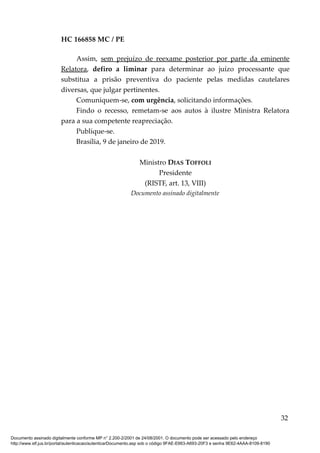 HC 166858 MC / PE
Assim, sem prejuízo de reexame posterior por parte da eminente
Relatora, defiro a liminar para determinar ao juízo processante que
substitua a prisão preventiva do paciente pelas medidas cautelares
diversas, que julgar pertinentes.
Comuniquem-se, com urgência, solicitando informações.
Findo o recesso, remetam-se aos autos à ilustre Ministra Relatora
para a sua competente reapreciação.
Publique-se.
Brasília, 9 de janeiro de 2019.
Ministro DIAS TOFFOLI
Presidente
(RISTF, art. 13, VIII)
Documento assinado digitalmente
32
Documento assinado digitalmente conforme MP n° 2.200-2/2001 de 24/08/2001. O documento pode ser acessado pelo endereço
http://www.stf.jus.br/portal/autenticacao/autenticarDocumento.asp sob o código 9FAE-E663-A693-20F3 e senha 9E62-4AAA-8109-8190
 