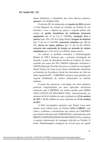 HC 166858 MC / PE
dados telefônicos e telemáticos dos alvos (decreto primevo:
apenso I – fls. 834/858 e-STJ).
O referido IPL foi instaurado, em janeiro de 2018, perante
a Corte Regional em virtude da condição de Prefeito do ora
Paciente, e com o objetivo de apurar a suposta prática dos
crimes de gestão fraudulenta de instituição financeira
equiparada (art. 4º da Lei nº 7.492/86), corrupção ativa e
passiva (arts. 333 e 317 do Código Penal), lavagem de dinheiro
(art. 1º da Lei nº 9.613/98), associação criminosa (art. 288 do
CP), desvio de verbas públicas (art. 1º, III, do DL 201/67),
exercício não autorizado de função no mercado de valores
mobiliários (art. 27-E, da Lei nº 6.385/76), dentre outros.
Ao analisar as medidas cautelares, o Desembargador
Relator do TRF-5 destacou que a presente investigação foi
iniciada a partir da descoberta fortuita de indícios de crime,
ocorrida nos autos dos IPLs 548/2016 (Operação Torrentes) e
14/2018 (Operação Torrentes II), pois, no celular do investigado
Daniel Pereira da Costa Lucas foram identificadas referências
ao Instituto de Previdência Social dos Servidores do Cabo de
Santo Agostinho/PE – CABOPREV, inclusive uma planilha com
suposta distribuição de valores relacionados ao referido
instituto.
A partir daí, passou-se a investigar, em autos próprios,
possíveis irregularidades em duas aplicações financeiras
realizadas pelo CABOPREV em fundos geridos pela TERRA
NOVA GESTÃO DE RECURSOS LTDA., respectivamente, no
patamar de (I) 4,5 milhões de reais, realizada em 25 de outubro
de 2017 e (II) 88 milhões de reais, realizada em 31 de outubro
de 2017.
A linha investigativa apontava que Daniel Lucas teria
atuado como lobista junto ao Prefeito LULA CABRAL, com
vistas a viabilizar a transferência dos valores do CABOPREV
para fundos indicados pela TERRANOVA e administrados pela
BRIDGE ADMINISTRADORA DE RECURSOS LTDA, mediante
o suposto oferecimento de vantagem indevida ao Prefeito. O
Exmo. Desembargador consignou do decisum que, até aquele
4
Documento assinado digitalmente conforme MP n° 2.200-2/2001 de 24/08/2001. O documento pode ser acessado pelo endereço
http://www.stf.jus.br/portal/autenticacao/autenticarDocumento.asp sob o código 9FAE-E663-A693-20F3 e senha 9E62-4AAA-8109-8190
 