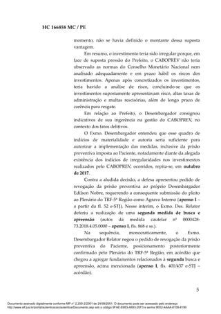 HC 166858 MC / PE
momento, não se havia definido o montante dessa suposta
vantagem.
Em resumo, o investimento teria sido irregular porque, em
face de suposta pressão do Prefeito, o CABOPREV não teria
observado as normas do Conselho Monetário Nacional nem
analisado adequadamente e em prazo hábil os riscos dos
investimentos. Apenas após concretizados os investimentos,
teria havido a análise de risco, concluindo-se que os
investimentos supostamente apresentavam risco, altas taxas de
administração e multas rescisórias, além de longo prazo de
carência para resgate.
Em relação ao Prefeito, o Desembargador consignou
indicativos de sua ingerência na gestão do CABOPREV, no
contexto dos fatos delitivos.
O Exmo. Desembargador entendeu que esse quadro de
indícios de materialidade e autoria seria suficiente para
autorizar a implementação das medidas, inclusive da prisão
preventiva imposta ao Paciente, notadamente diante da alegada
existência dos indícios de irregularidades nos investimentos
realizados pelo CABOPREV, ocorridos, repita-se, em outubro
de 2017.
Contra a aludida decisão, a defesa apresentou pedido de
revogação da prisão preventiva ao próprio Desembargador
Edilson Nobre, requerendo a consequente submissão do pleito
ao Plenário do TRF-5ª Região como Agravo Interno (apenso I –
a partir da fl. 52 e-STJ). Nesse ínterim, o Exmo. Des. Relator
deferiu a realização de uma segunda medida de busca e
apreensão (autos da medida cautelar nº 0000428-
73.2018.4.05.0000 – apenso I, fls. 868 e ss.).
Na sequência, monocraticamente, o Exmo.
Desembargador Relator negou o pedido de revogação da prisão
preventiva do Paciente, posicionamento posteriormente
confirmado pelo Plenário do TRF-5ª Região, em acórdão que
chegou a agregar fundamentos relacionados à segunda busca e
apreensão, acima mencionada (apenso I, fls. 401/437 e-STJ –
acórdão).
5
Documento assinado digitalmente conforme MP n° 2.200-2/2001 de 24/08/2001. O documento pode ser acessado pelo endereço
http://www.stf.jus.br/portal/autenticacao/autenticarDocumento.asp sob o código 9FAE-E663-A693-20F3 e senha 9E62-4AAA-8109-8190
 