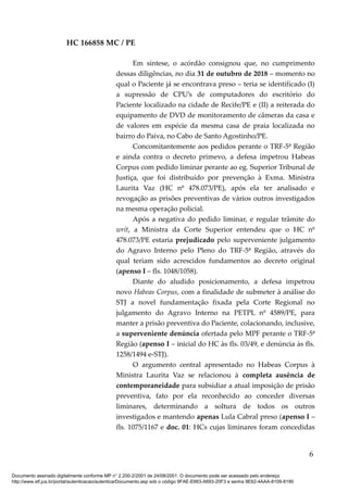 HC 166858 MC / PE
Em síntese, o acórdão consignou que, no cumprimento
dessas diligências, no dia 31 de outubro de 2018 – momento no
qual o Paciente já se encontrava preso – teria se identificado (I)
a supressão de CPU’s de computadores do escritório do
Paciente localizado na cidade de Recife/PE e (II) a reiterada do
equipamento de DVD de monitoramento de câmeras da casa e
de valores em espécie da mesma casa de praia localizada no
bairro do Paiva, no Cabo de Santo Agostinho/PE.
Concomitantemente aos pedidos perante o TRF-5ª Região
e ainda contra o decreto primevo, a defesa impetrou Habeas
Corpus com pedido liminar perante ao eg. Superior Tribunal de
Justiça, que foi distribuído por prevenção à Exma. Ministra
Laurita Vaz (HC nº 478.073/PE), após ela ter analisado e
revogação as prisões preventivas de vários outros investigados
na mesma operação policial.
Após a negativa do pedido liminar, e regular trâmite do
writ, a Ministra da Corte Superior entendeu que o HC nº
478.073/PE estaria prejudicado pelo superveniente julgamento
do Agravo Interno pelo Pleno do TRF-5ª Região, através do
qual teriam sido acrescidos fundamentos ao decreto original
(apenso I – fls. 1048/1058).
Diante do aludido posicionamento, a defesa impetrou
novo Habeas Corpus, com a finalidade de submeter à análise do
STJ a novel fundamentação fixada pela Corte Regional no
julgamento do Agravo Interno na PETPL nº 4589/PE, para
manter a prisão preventiva do Paciente, colacionando, inclusive,
a superveniente denúncia ofertada pelo MPF perante o TRF-5ª
Região (apenso I – inicial do HC às fls. 03/49, e denúncia às fls.
1258/1494 e-STJ).
O argumento central apresentado no Habeas Corpus à
Ministra Laurita Vaz se relacionou à completa ausência de
contemporaneidade para subsidiar a atual imposição de prisão
preventiva, fato por ela reconhecido ao conceder diversas
liminares, determinando a soltura de todos os outros
investigados e mantendo apenas Lula Cabral preso (apenso I –
fls. 1075/1167 e doc. 01: HCs cujas liminares foram concedidas
6
Documento assinado digitalmente conforme MP n° 2.200-2/2001 de 24/08/2001. O documento pode ser acessado pelo endereço
http://www.stf.jus.br/portal/autenticacao/autenticarDocumento.asp sob o código 9FAE-E663-A693-20F3 e senha 9E62-4AAA-8109-8190
 